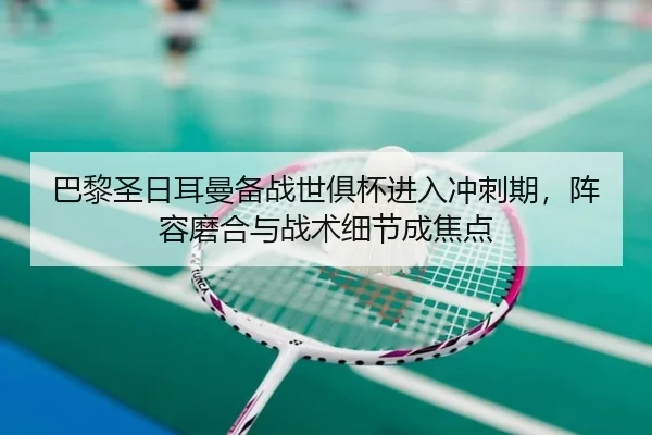 巴黎圣日耳曼备战世俱杯进入冲刺期，阵容磨合与战术细节成焦点